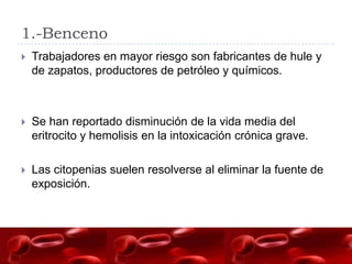 1.-Benceno
   Trabajadores en mayor riesgo son fabricantes de hule y
    de zapatos, productores de petróleo y químicos.



   Se han reportado disminución de la vida media del
    eritrocito y hemolisis en la intoxicación crónica grave.

   Las citopenias suelen resolverse al eliminar la fuente de
    exposición.
 