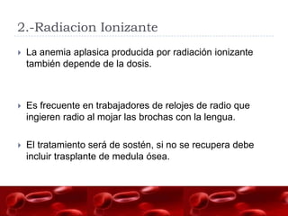2.-Radiacion Ionizante
   La anemia aplasica producida por radiación ionizante
    también depende de la dosis.



   Es frecuente en trabajadores de relojes de radio que
    ingieren radio al mojar las brochas con la lengua.

   El tratamiento será de sostén, si no se recupera debe
    incluir trasplante de medula ósea.
 