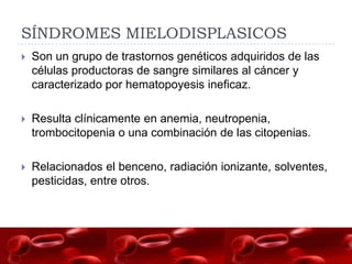 SÍNDROMES MIELODISPLASICOS
   Son un grupo de trastornos genéticos adquiridos de las
    células productoras de sangre similares al cáncer y
    caracterizado por hematopoyesis ineficaz.

   Resulta clínicamente en anemia, neutropenia,
    trombocitopenia o una combinación de las citopenias.

   Relacionados el benceno, radiación ionizante, solventes,
    pesticidas, entre otros.
 