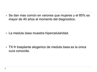    Se dan mas común en varones que mujeres y el 85% es
    mayor de 40 años al momento del diagnostico.



   La medula ósea muestra hipercelularidad.



   TX trasplante alogenico de medula ósea es la única
    cura conocida.
 