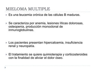 MIELOMA MULTIPLE
   Es una leucemia crónica de las células B maduras.

   Se caracteriza por anemia, lesiones líticas dolorosas,
    osteopenia, producción monoclonal de
    inmunoglobulinas.


   Los pacientes presentan hipercalcemia, insuficiencia
    renal y neuropatía.

   El tratamiento se quiere quimioterapia y corticosteroides
    con la finalidad de aliviar el dolor óseo.
 