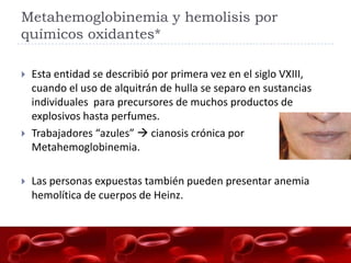 Metahemoglobinemia y hemolisis por
químicos oxidantes*

   Esta entidad se describió por primera vez en el siglo VXIII,
    cuando el uso de alquitrán de hulla se separo en sustancias
    individuales para precursores de muchos productos de
    explosivos hasta perfumes.
   Trabajadores “azules”  cianosis crónica por
    Metahemoglobinemia.

   Las personas expuestas también pueden presentar anemia
    hemolítica de cuerpos de Heinz.
 