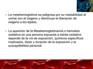    La metahemoglobina es peligrosa por su inestabilidad al
    unirse con el oxigeno y disminuye la liberación de
    oxigeno a los tejidos.

   La aparición de la Metahemoglobinemia o hemolisis
    oxidativa en una persona expuesta a estrés oxidativo
    depende de la vía de exposición, químicos específicos
    implicados, dosis y duración de la exposición y la
    susceptibilidad personal.
 