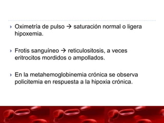    Oximetría de pulso  saturación normal o ligera
    hipoxemia.

   Frotis sanguíneo  reticulositosis, a veces
    eritrocitos mordidos o ampollados.

   En la metahemoglobinemia crónica se observa
    policitemia en respuesta a la hipoxia crónica.
 