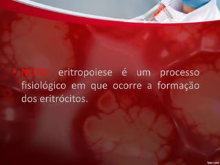 • NOTA: eritropoiese é um processo
fisiológico em que ocorre a formação
dos eritrócitos.
 