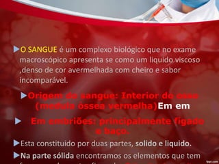 O SANGUE é um complexo biológico que no exame
macroscópico apresenta se como um liquido viscoso
,denso de cor avermelhada com cheiro e sabor
incomparável.
Origem do sangue: Interior do osso
(medula óssea vermelha)Em em
 Em embriões: principalmente fígado
e baço.
Esta constituido por duas partes, solido e liquido.
Na parte sólida encontramos os elementos que tem
 