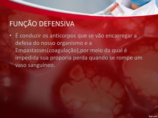 FUNÇÃO DEFENSIVA
• É conduzir os anticorpos que se vão encarregar a
defesa do nosso organismo e a
Empastasses(coagulação),por meio da qual é
impedida sua proporia perda quando se rompe um
vaso sanguíneo.
 
