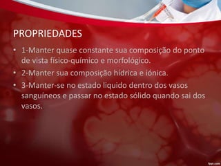 PROPRIEDADES
• 1-Manter quase constante sua composição do ponto
de vista físico-químico e morfológico.
• 2-Manter sua composição hídrica e iónica.
• 3-Manter-se no estado liquido dentro dos vasos
sanguíneos e passar no estado sólido quando sai dos
vasos.
 