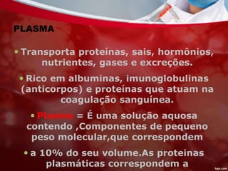 PLASMA
 Transporta proteínas, sais, hormônios,
nutrientes, gases e excreções.
 Rico em albuminas, imunoglobulinas
(anticorpos) e proteínas que atuam na
coagulação sanguínea.
 Plasma = É uma solução aquosa
contendo ,Componentes de pequeno
peso molecular,que correspondem
 a 10% do seu volume.As proteinas
plasmáticas correspondem a
 