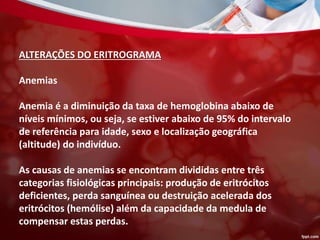ALTERAÇÕES DO ERITROGRAMA
Anemias
Anemia é a diminuição da taxa de hemoglobina abaixo de
níveis mínimos, ou seja, se estiver abaixo de 95% do intervalo
de referência para idade, sexo e localização geográfica
(altitude) do indivíduo.
As causas de anemias se encontram divididas entre três
categorias fisiológicas principais: produção de eritrócitos
deficientes, perda sanguínea ou destruição acelerada dos
eritrócitos (hemólise) além da capacidade da medula de
compensar estas perdas.
 