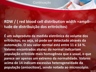 RDW / ( red blood cell distribution width =ampli-
tude de distribuição dos eritrócitos)
É um subproduto da medida eletrônica do volume dos
eritrócitos; ou seja, só pode ser detectado através da
automação. O seu valor normal está entre 11 e 14 %.
Valores encontrados abaixo do normal indicariam
população eritróide mais homogênea que a usual, o que
parece ser apenas um extremo da normalidade. Valores
acima de 14 indicam excessiva heterogeneidade da
população (anisocitose), sendo notada ao microscópio.
Continuação
 