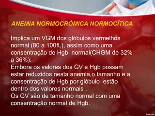 ANEMIA NORMOCRÓMICA NORMOCÍTICA
Implica um VGM dos glóbulos vermelhos
normal (80 a 100fL), assim como uma
consentração de Hgb normal(CHGM de 32%
a 36%).
Embora os valores dos GV e Hgb possam
estar reduzidos nesta anemia,o tamanho e a
consentração de Hgb por glóbulo estão
dentro dos valores normais .
Os GV são de tamanho normal com uma
consentração normal de Hgb.
 