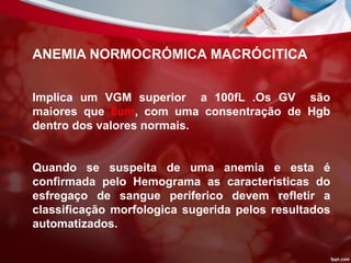 ANEMIA NORMOCRÓMICA MACRÓCITICA
Implica um VGM superior a 100fL .Os GV são
maiores que 8um, com uma consentração de Hgb
dentro dos valores normais.
Quando se suspeita de uma anemia e esta é
confirmada pelo Hemograma as caracteristicas do
esfregaço de sangue periferico devem refletir a
classificação morfologica sugerida pelos resultados
automatizados.
 