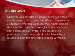CONTINUAÇÃO
• Observar uma amostra de sangue periférico e ter o
conhecimento, não só para identificar corretamente
a situação hematológica do doente . A hematologia
têm a ver com relações :a relação da medula óssea
com a circulação sistémica, a relação do meio
plasmático com o tempo de vida das hemácias, a
relação da hemoglobina com o glóbulo vermelho.
 