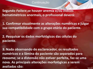 Segundo Failace,se houver anemia e/ou índices
hematimétricos anormais, o profissional deverá:
1. Confirmar visualmente as alterações numéricas e julgar
sua compatibilidade com o grupo etário do paciente.
2. Pesquisar os dados morfológicos das células do
paciente.
3. Nada observando de esclarecedor, os resultados
numéricos e a lâmina do paciente são separados para
reexame; se a distensão não estiver perfeita, faz-se uma
nova. As principais alterações morfológicas a serem
avaliadas são:
Continuação
 