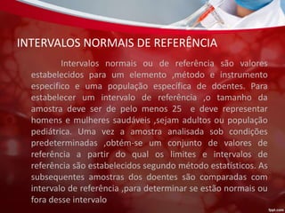 INTERVALOS NORMAIS DE REFERÊNCIA
Intervalos normais ou de referência são valores
estabelecidos para um elemento ,método e instrumento
especifico e uma população específica de doentes. Para
estabelecer um intervalo de referência ,o tamanho da
amostra deve ser de pelo menos 25 e deve representar
homens e mulheres saudáveis ,sejam adultos ou população
pediátrica. Uma vez a amostra analisada sob condições
predeterminadas ,obtém-se um conjunto de valores de
referência a partir do qual os limites e intervalos de
referência são estabelecidos segundo método estatísticos. As
subsequentes amostras dos doentes são comparadas com
intervalo de referência ,para determinar se estão normais ou
fora desse intervalo
 
