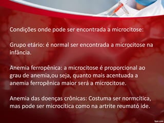 Condições onde pode ser encontrada a microcitose:
Grupo etário: é normal ser encontrada a microcitose na
infância.
Anemia ferropênica: a microcitose é proporcional ao
grau de anemia,ou seja, quanto mais acentuada a
anemia ferropênica maior será a microcitose.
Anemia das doenças crônicas: Costuma ser normcítica,
mas pode ser microcítica como na artrite reumató ide.
 