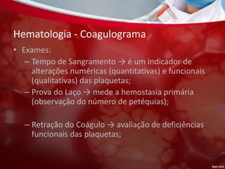 Hematologia - Coagulograma
• Exames:
– Tempo de Sangramento → é um indicador de
alterações numéricas (quantitativas) e funcionais
(qualitativas) das plaquetas;
– Prova do Laço → mede a hemostasia primária
(observação do número de petéquias);
– Retração do Coágulo → avaliação de deficiências
funcionais das plaquetas;
 