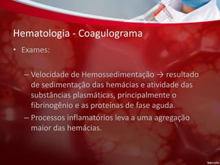 Hematologia - Coagulograma
• Exames:
– Velocidade de Hemossedimentação → resultado
de sedimentação das hemácias e atividade das
substâncias plasmáticas, principalmente o
fibrinogênio e as proteínas de fase aguda.
– Processos inflamatórios leva a uma agregação
maior das hemácias.
 