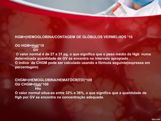 HGM=(HEMOGLOBINA/CONTAGEM DE GLÓBULOS VERMELHOS *10
OU HGM=Hgb*10
GV
O valor normal é de 27 a 31 pg, o que significa que o peso médio da Hgb numa
determinada quantidade de GV se encontra no intervalo apropiado .
O índice de CHGM pode ser calculado usando a fórmula seguinte(expressa em
percentagem)
CHGM=(HEMOGLOBINA/HEMATÓCRITO)*100
OU CHGM=Hgb*100
Hto
O valor normal situa-se entre 32% e 36%, o que significa que a quantidade de
Hgb por GV se encontra na concentração adequada.
 