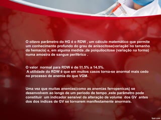 O oitavo parâmetro do HG é o RDW , um cálculo matemático que permite
um conhecimento profundo do grau de anisocitose(variação no tamanho
da hemacia) e, em alguma medida ,de poiquilocitose (variação na forma)
numa amostra de sangue periférico .
O valor normal para RDW é de 11.5% a 14.5%.
A utilidade do RDW é que em muitos casos torna-se anormal mais cedo
no processo de anemia do que VGM.
Uma vez que muitas anemias(como as anemias ferropenicas) se
desenvolvem ao longo de um periodo de tempo ,este parâmetro pode
constituir um indicador sensível da alteração de volume dos GV antes
dos dos índices de GV se tornarem manifestamente anormais.
 