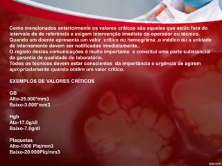 Como mencionados anteriormente os valores criticos são aqueles que estão fora do
intervalo de de referência e exigem intervenção imediata do operador ou técnico.
Quando um doente apresenta um valor crítico no hemograma ,o médico ou a unidade
de internamento devem ser notificados imediatamente..
O registo destas comunicações é muito importante e constitui uma parte substancial
da garantia de qualidade do laboratório.
Todos os técnicos devem estar conscientes da importância e urgência de agirem
apropriadamente quando obtêm um valor crítico.
EXEMPLOS DE VALORES CRÍTICOS
GB
Alto-25.000*mm3
Baixo-3.000*mm3
Hgb
Ato-17.0g/dl
Baixo-7.0g/dl
Plaquetas
Alto-1000 Plq/mm3
Baixo-20.000Plq/mm3
 