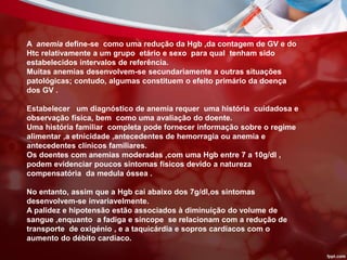 A anemia define-se como uma redução da Hgb ,da contagem de GV e do
Htc relativamente a um grupo etário e sexo para qual tenham sido
estabelecidos intervalos de referência.
Muitas anemias desenvolvem-se secundariamente a outras situações
patológicas; contudo, algumas constituem o efeito primário da doença
dos GV .
Estabelecer um diagnóstico de anemia requer uma história cuidadosa e
observação física, bem como uma avaliação do doente.
Uma história familiar completa pode fornecer informação sobre o regime
alimentar ,a etnicidade ,antecedentes de hemorragia ou anemia e
antecedentes clínicos familiares.
Os doentes com anemias moderadas ,com uma Hgb entre 7 a 10g/dl ,
podem evidenciar poucos sintomas físicos devido a natureza
compensatória da medula óssea .
No entanto, assim que a Hgb cai abaixo dos 7g/dl,os sintomas
desenvolvem-se invariavelmente.
A palidez e hipotensão estão associados à diminuição do volume de
sangue ,enquanto a fadiga e síncope se relacionam com a redução de
transporte de oxigénio , e a taquicárdia e sopros cardíacos com o
aumento do débito cardíaco.
 