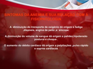 SINTOMAS DA ANEMIA E SUA RELAÇÃO COM A
FISIOPATOLOGIA
A diminuição do transporte de oxigénio dá origem a fadiga
,dispneia, angina de peito ,e síncope.
A diminuição do volume de sangue dá origem a palidez,hipotensão
postural e choque .
O aumento do débito cardíaco dá origem a palpitações ,pulso rápido
e sopros cardiacos
 