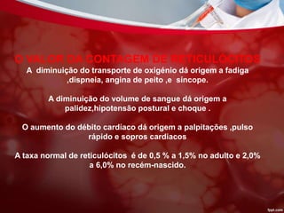 O VALOR DA CONTAGEM DE RETICULÓCITOS
A diminuição do transporte de oxigénio dá origem a fadiga
,dispneia, angina de peito ,e síncope.
A diminuição do volume de sangue dá origem a
palidez,hipotensão postural e choque .
O aumento do débito cardíaco dá origem a palpitações ,pulso
rápido e sopros cardiacos
A taxa normal de reticulócitos é de 0,5 % a 1,5% no adulto e 2,0%
a 6,0% no recém-nascido.
 