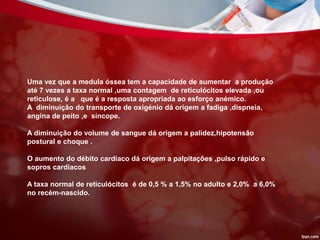 Uma vez que a medula óssea tem a capacidade de aumentar a produção
até 7 vezes a taxa normal ,uma contagem de reticulócitos elevada ,ou
reticulose, é a que é a resposta apropriada ao esforço anémico.
A diminuição do transporte de oxigénio dá origem a fadiga ,dispneia,
angina de peito ,e síncope.
A diminuição do volume de sangue dá origem a palidez,hipotensão
postural e choque .
O aumento do débito cardíaco dá origem a palpitações ,pulso rápido e
sopros cardiacos
A taxa normal de reticulócitos é de 0,5 % a 1,5% no adulto e 2,0% a 6,0%
no recém-nascido.
 