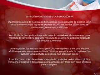 ESTRUCTURA E SÍNTESE DA HEMOGLOBINA
O principal objectivo da molécula de hemoglobina é a destribuição de oxigénio ,além
disso é uma estructura capaz de expulsar de CO2 dos tecidos ,assim como de
manter o sangue num pH equilibrado.
A molécula de hemoglobina transporta oxigenio numa base de um para um, uma
molécula de hemoglobina para uma molécula de oxigénio ,no ambiente oxigenado
dos alveolos pulmonares .
A hemoglobina fica saturada de oxigénio , oxi-hemoglobina, e têm uma elevada
afinidade para o mesmo neste ambiente pulmonar, porque a rede de capilares dos
pulmões torna a difusão de oxigénio num processo rápido.
A medida que a molécula se desloca através da circulação , a desoxi-hemoglobina
transporta o oxigénio e descarrega-o para os tecidos em áreas com baixa afinidade
para o oxigénio.
 