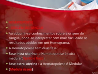  HEMATOPOIESE
 - ORIGEM DO SANGUE
 Ao adquirir-se conhecimentos sobre a origem do
sangue, pode-se interpretar com mais facilidade os
resultados obtidos em um Hemograma,
 A Hematopoiese tem duas fase:
 Fase intra-uterina: a Hematopoiese é extra
medular(fígado e baço)
 Fase extra-uterina : a Hematopoiese é Medular
 (Medula óssea)
 