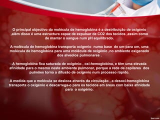 O principal objectivo da molécula de hemoglobina é a destribuição de oxigénio
,além disso é uma estructura capaz de expulsar de CO2 dos tecidos ,assim como
de manter o sangue num pH equilibrado.
A molécula de hemoglobina transporta oxigenio numa base de um para um, uma
molécula de hemoglobina para uma molécula de oxigénio ,no ambiente oxigenado
dos alveolos pulmonares .
A hemoglobina fica saturada de oxigénio , oxi-hemoglobina, e têm uma elevada
afinidade para o mesmo neste ambiente pulmonar, porque a rede de capilares dos
pulmões torna a difusão de oxigénio num processo rápido.
A medida que a molécula se desloca através da circulação , a desoxi-hemoglobina
transporta o oxigénio e descarrega-o para os tecidos em áreas com baixa afinidade
para o oxigénio.
 