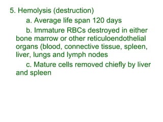 5. Hemolysis (destruction) a. Average life span 120 days b. Immature RBCs destroyed in either bone marrow or other reticuloendothelial organs (blood, connective tissue, spleen, liver, lungs and lymph nodes c. Mature cells removed chiefly by liver and spleen 