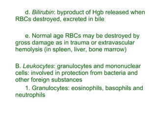 d.  Bilirubin : byproduct of Hgb released when RBCs destroyed, excreted in bile e. Normal age RBCs may be destroyed by gross damage as in trauma or extravascular hemolysis (in spleen, liver, bone marrow) B.  Leukocytes : granulocytes and mononuclear cells: involved in protection from bacteria and other foreign substances 1. Granulocytes: eosinophils, basophils and neutrophils 