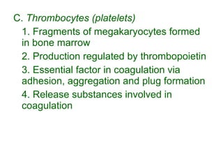 C.  Thrombocytes (platelets) 1. Fragments of megakaryocytes formed in bone marrow 2. Production regulated by thrombopoietin 3. Essential factor in coagulation via adhesion, aggregation and plug formation 4. Release substances involved in coagulation 
