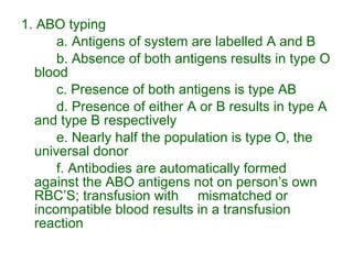 1. ABO typing a. Antigens of system are labelled A and B b. Absence of both antigens results in type O blood c. Presence of both antigens is type AB d. Presence of either A or B results in type A and type B respectively e. Nearly half the population is type O, the universal donor f. Antibodies are automatically formed against the ABO antigens not on person’s own RBC’S; transfusion with  mismatched or incompatible blood results in a transfusion  reaction 
