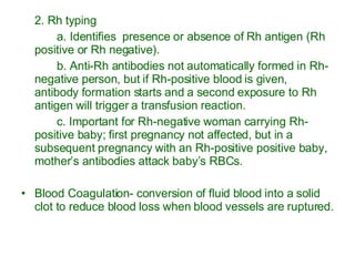 2. Rh typing a. Identifies  presence or absence of Rh antigen (Rh positive or Rh negative). b. Anti-Rh antibodies not automatically formed in Rh-negative person, but if Rh-positive blood is given, antibody formation starts and a second exposure to Rh antigen will trigger a transfusion reaction. c. Important for Rh-negative woman carrying Rh-positive baby; first pregnancy not affected, but in a subsequent pregnancy with an Rh-positive positive baby, mother’s antibodies attack baby’s RBCs. Blood Coagulation- conversion of fluid blood into a solid clot to reduce blood loss when blood vessels are ruptured. 