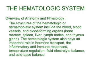 THE HEMATOLOGIC SYSTEM Overview of Anatomy and Physiology The structures of the hematologic or hematopoietic system include the blood, blood vessels, and blood-forming organs (bone marrow, spleen, liver, lymph nodes, and thymus gland). The hematologic system also pays an important role in hormone transport, the inflammatory and immune responses, temperature regulation, fluid-electrolyte balance, and acid-base balance. 