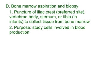 D. Bone marrow aspiration and biopsy 1. Puncture of iliac crest (preferred site), vertebrae body, sternum, or tibia (in infants) to collect tissue from bone marrow 2. Purpose: study cells involved in blood production 