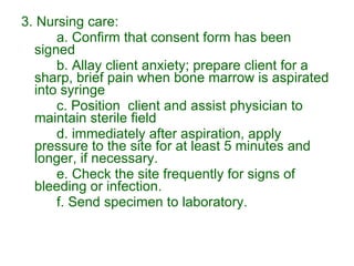 3. Nursing care: a. Confirm that consent form has been signed b. Allay client anxiety; prepare client for a sharp, brief pain when bone marrow is aspirated into syringe c. Position  client and assist physician to maintain sterile field d. immediately after aspiration, apply pressure to the site for at least 5 minutes and longer, if necessary. e. Check the site frequently for signs of bleeding or infection.  f. Send specimen to laboratory. 