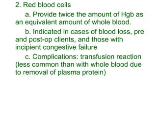 2. Red blood cells a. Provide twice the amount of Hgb as an equivalent amount of whole blood. b. Indicated in cases of blood loss, pre and post-op clients, and those with incipient congestive failure c. Complications: transfusion reaction (less common than with whole blood due to removal of plasma protein) 