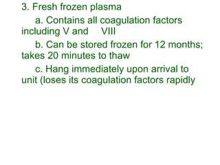 3. Fresh frozen plasma a. Contains all coagulation factors including V and  VIII b. Can be stored frozen for 12 months; takes 20 minutes to thaw c. Hang immediately upon arrival to unit (loses its coagulation factors rapidly 