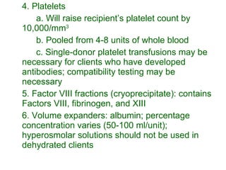 4. Platelets a. Will raise recipient’s platelet count by 10,000/mm 3  b. Pooled from 4-8 units of whole blood c. Single-donor platelet transfusions may be necessary for clients who have developed antibodies; compatibility testing may be necessary 5. Factor VIII fractions (cryoprecipitate): contains Factors VIII, fibrinogen, and XIII 6. Volume expanders: albumin; percentage concentration varies (50-100 ml/unit); hyperosmolar solutions should not be used in dehydrated clients 