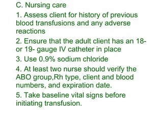 C. Nursing care 1. Assess client for history of previous blood transfusions and any adverse reactions 2. Ensure that the adult client has an 18- or 19- gauge IV catheter in place 3. Use 0.9% sodium chloride 4. At least two nurse should verify the ABO group,Rh type, client and blood numbers, and expiration date. 5. Take baseline vital signs before initiating transfusion. 