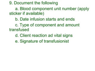 9. Document the following a. Blood component unit number (apply sticker if available) b. Date infusion starts and ends c. Type of component and amount transfused d. Client reaction ad vital signs  e. Signature of transfusionist 