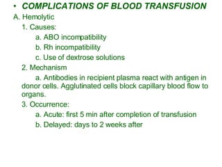 COMPLICATIONS OF BLOOD TRANSFUSION A. Hemolytic  1. Causes: a. ABO incompatibility b. Rh incompatibility c. Use of dextrose solutions 2. Mechanism a. Antibodies in recipient plasma react with antigen in donor cells. Agglutinated cells block capillary blood flow to organs. 3. Occurrence:  a. Acute: first 5 min after completion of transfusion b. Delayed: days to 2 weeks after 