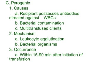 C. Pyrogenic 1. Causes a. Recipient possesses antibodies directed against  WBCs  b. Bacterial contamination c. Multitransfused clients 2. Mechanism a. Leukocyte agglutination b. Bacterial organisms 3. Occurrence a. Within 15-90 min after initiation of transfusion 