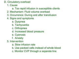 D. Circulatory overload 1. Cause a. Too rapid infusion in susceptible clients 2. Mechanism: Fluid volume overload 3. Occurrence: During and after transfusion 4. Signs and symptoms a. Dyspnea b. Tachycardia c. Orthopnea d. Increased blood pressure e. Cyanosis f.  Anxiety 5. Intervention a. Slow infusion rate b. Use packed cells instead of whole blood c. Monitor CVP through a separate line 