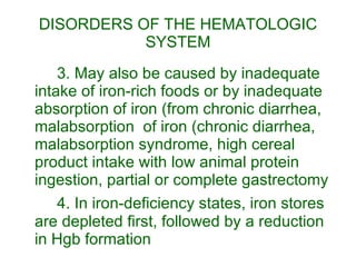 DISORDERS OF THE HEMATOLOGIC SYSTEM 3. May also be caused by inadequate intake of iron-rich foods or by inadequate absorption of iron (from chronic diarrhea, malabsorption  of iron (chronic diarrhea, malabsorption syndrome, high cereal product intake with low animal protein ingestion, partial or complete gastrectomy 4. In iron-deficiency states, iron stores are depleted first, followed by a reduction in Hgb formation 
